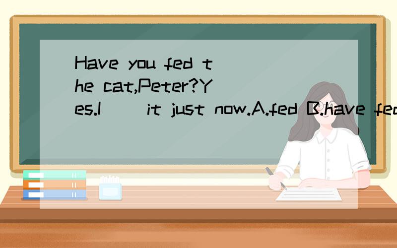 Have you fed the cat,Peter?Yes.I __it just now.A.fed B.have fed C.was feeding