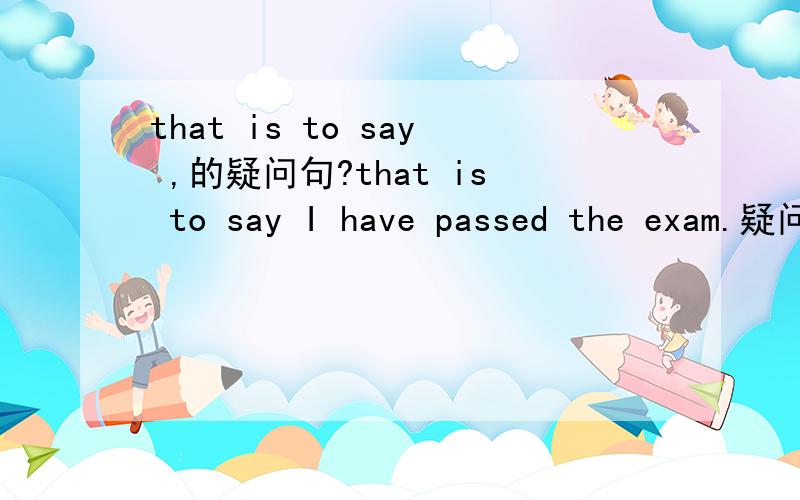 that is to say ,的疑问句?that is to say I have passed the exam.疑问句怎么说?is that to say I have passed the exam?还是 that is to say have i passed the exam?
