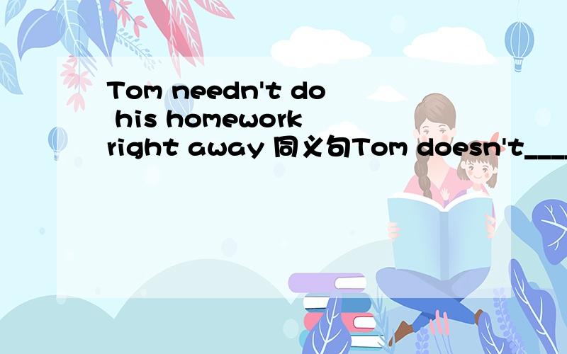 Tom needn't do his homework right away 同义句Tom doesn't_____ ______do his homework_______ _______.