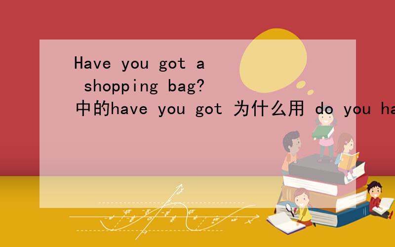 Have you got a shopping bag?中的have you got 为什么用 do you have 代替,不能用have you had