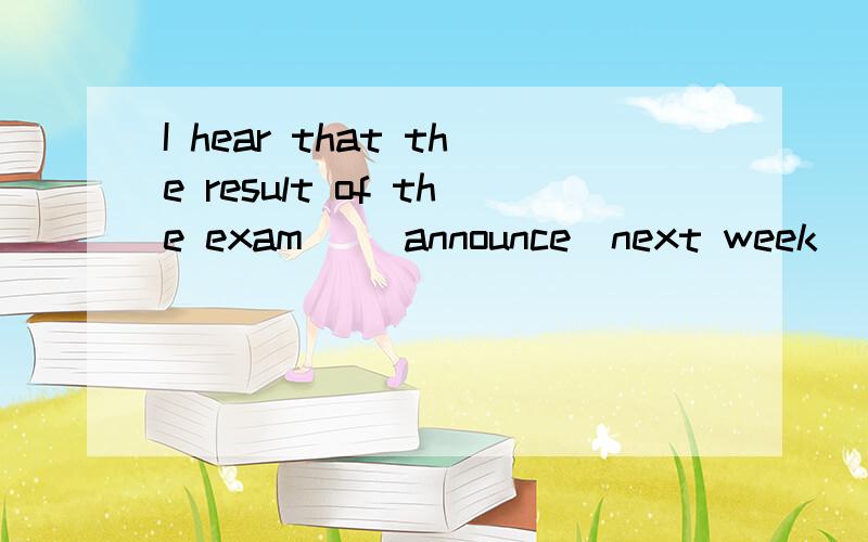 I hear that the result of the exam_ (announce)next week