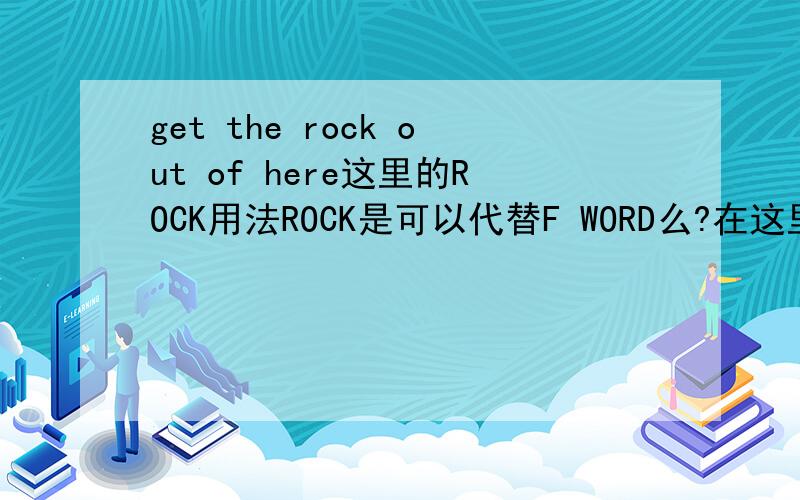 get the rock out of here这里的ROCK用法ROCK是可以代替F WORD么?在这里用的对不对?