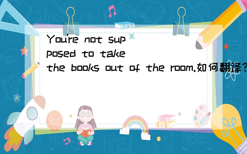 You're not supposed to take the books out of the room.如何翻译?