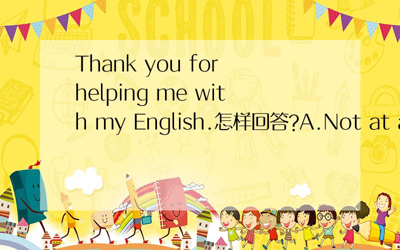 Thank you for helping me with my English.怎样回答?A.Not at all B.All right