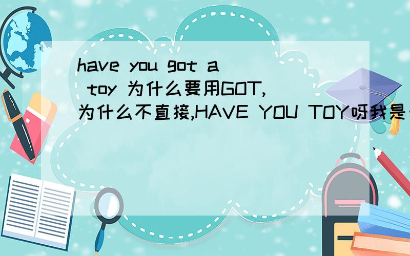 have you got a toy 为什么要用GOT,为什么不直接,HAVE YOU TOY呀我是自学英语,从小白开始,