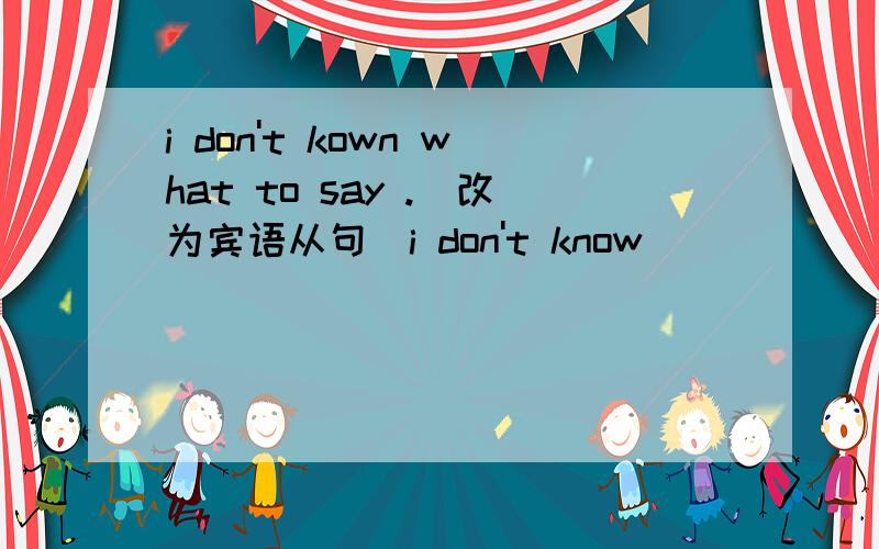 i don't kown what to say .(改为宾语从句）i don't know______ _______ ______ ______.
