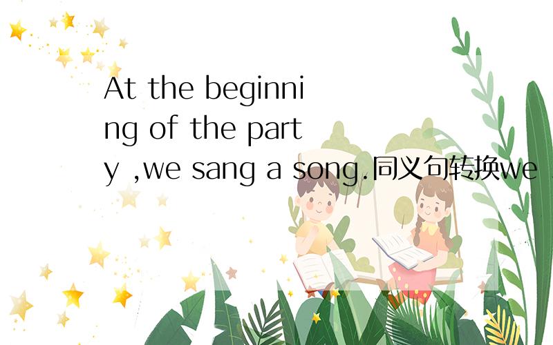 At the beginning of the party ,we sang a song.同义句转换we _____ the party _____ a song.