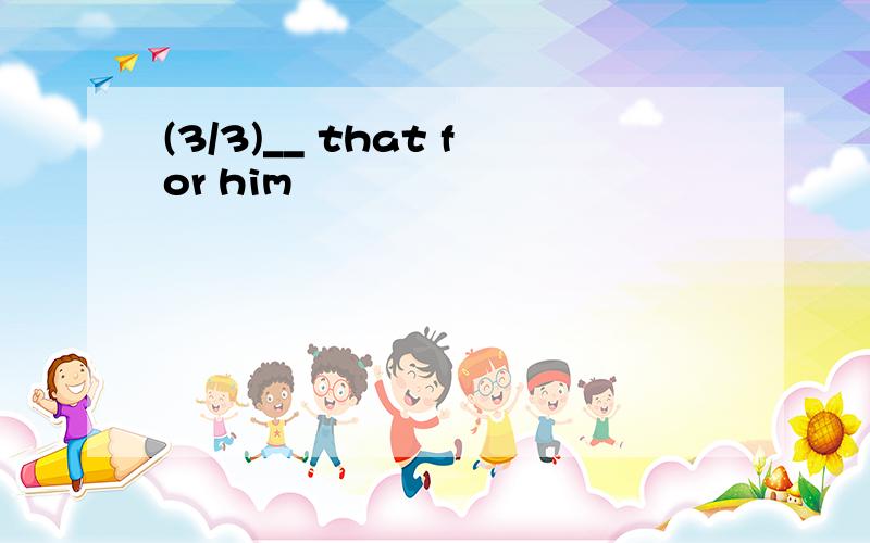 (3/3)__ that for him