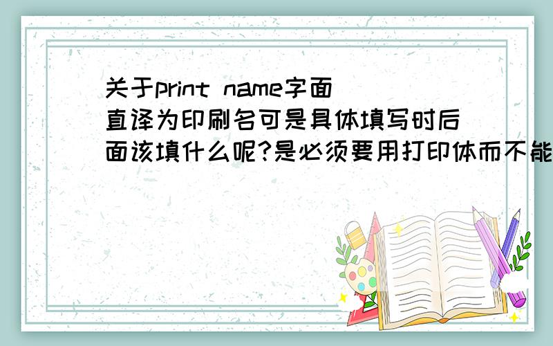 关于print name字面直译为印刷名可是具体填写时后面该填什么呢?是必须要用打印体而不能手写名字的意思么?