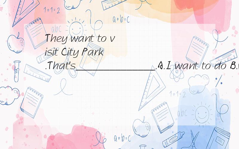They want to visit City Park.That's______________.A.I want to do B.what they want to doC.what I want do D.where they want to do请顺便说明理由,解释一下整句句子的意思