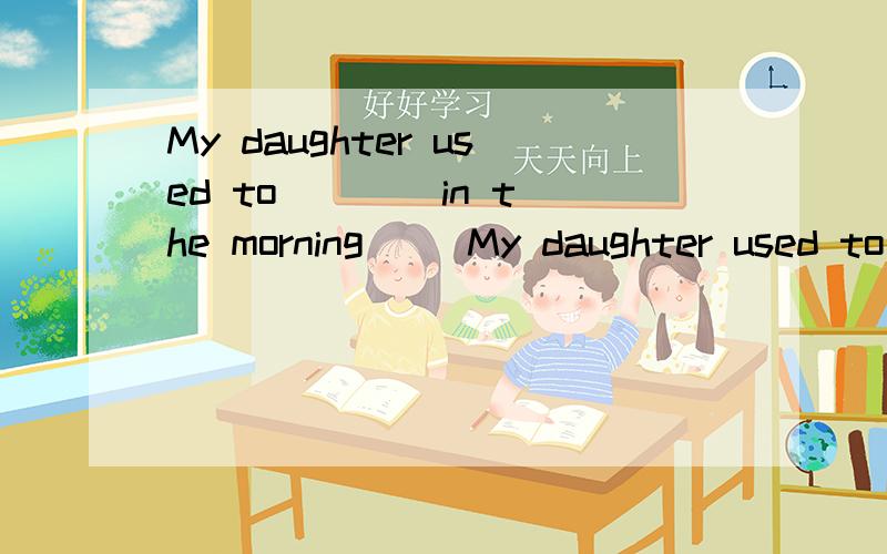 My daughter used to ___ in the morning( )My daughter used to ___ in the morning,but now she is used to ____ at nightA/read;readB/reading;readC/reading;readingD/read;reading