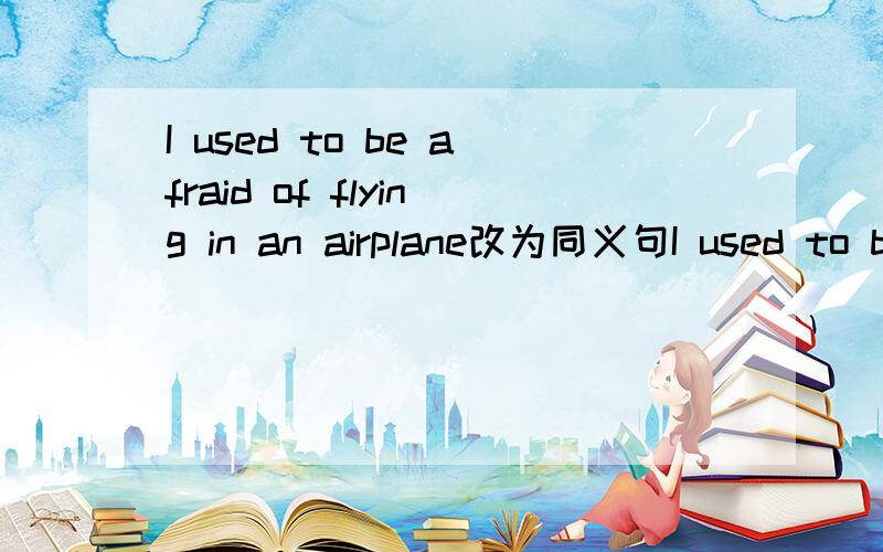 I used to be afraid of flying in an airplane改为同义句I used to be afraid ______ ________in an airplane