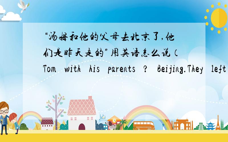 “汤姆和他的父母去北京了,他们是昨天走的”用英语怎么说（Tom   with   his   parents   ?   Beijing.They   left   yesterday)这个句型的