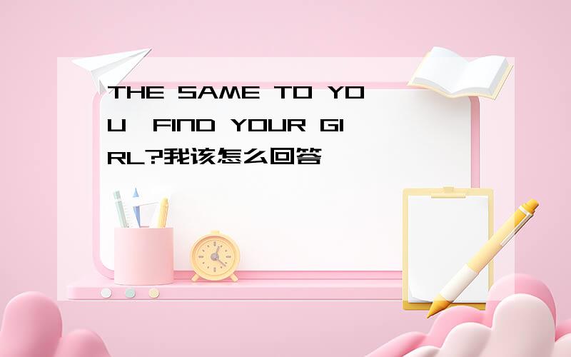 THE SAME TO YOU,FIND YOUR GIRL?我该怎么回答