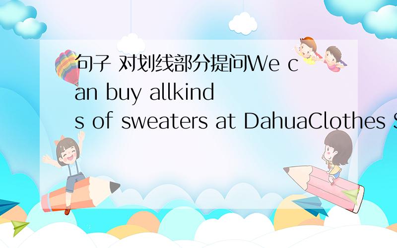 句子 对划线部分提问We can buy allkinds of sweaters at DahuaClothes Store.-----------------------_____ ______you _______all kinds of sweaters?