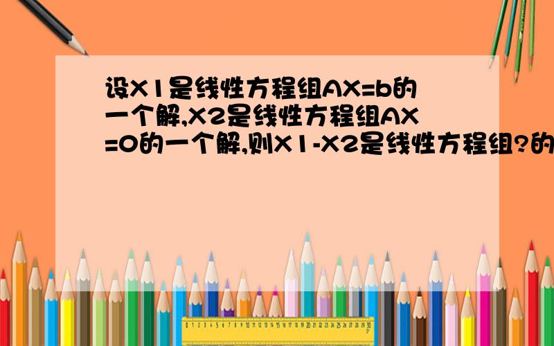 设X1是线性方程组AX=b的一个解,X2是线性方程组AX=0的一个解,则X1-X2是线性方程组?的一个解X1 2那些事小数字啊