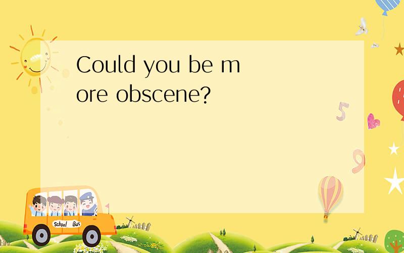Could you be more obscene?