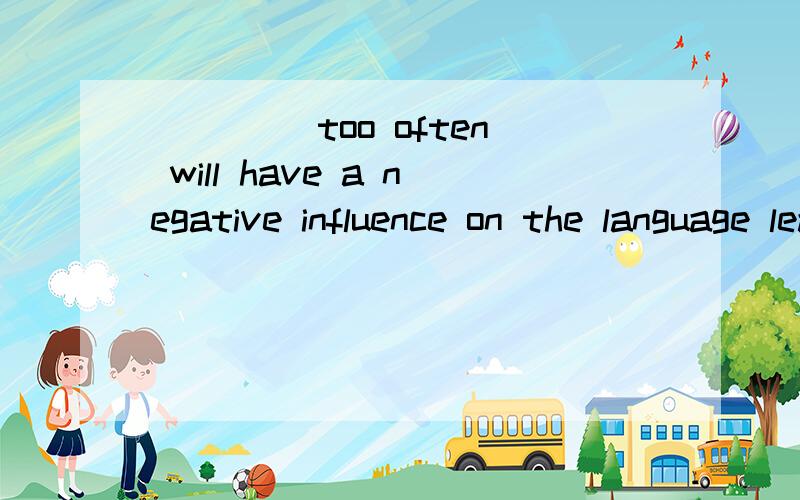 ____ too often will have a negative influence on the language learning of students.      A. Correct students            B. Being corrected     C. To correct                 D. Corrected这句话中文是什么?