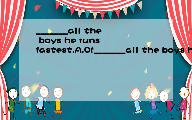 _______all the boys he runs fastest.A.Of_______all the boys he runs fastest.A.Of.B.In.C.With.D.From.为什么?谢々