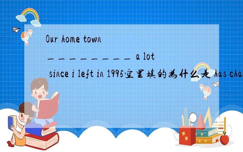 Our home town ________ a lot since i left in 1995空里填的为什么是 has changed而不是 was chanded (被改变)呢是不是 since 决定了用 完成时态呢