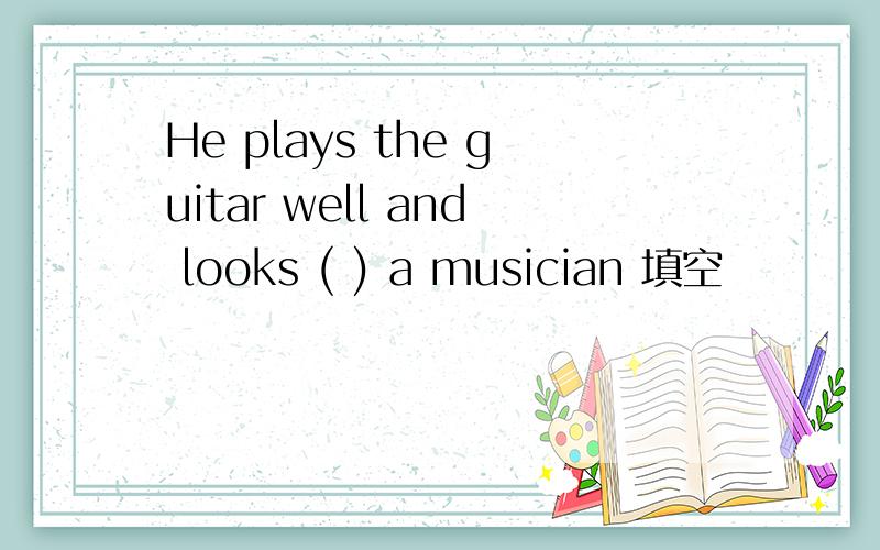 He plays the guitar well and looks ( ) a musician 填空