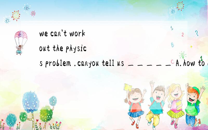 we can't work out the physics problem .canyou tell us _____ A.how to do B.what to do it C.how to do it D.what should to do