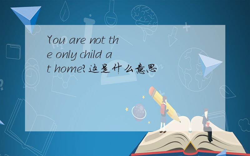 You are not the only child at home?这是什么意思