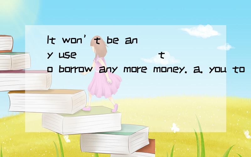 It won’t be any use ______ to borrow any more money. a. you to try b. of your trying c. trying youIt won’t be any use ______ to borrow any more money.a. you to try    b. of your trying    c. trying you    d. your trying答案D