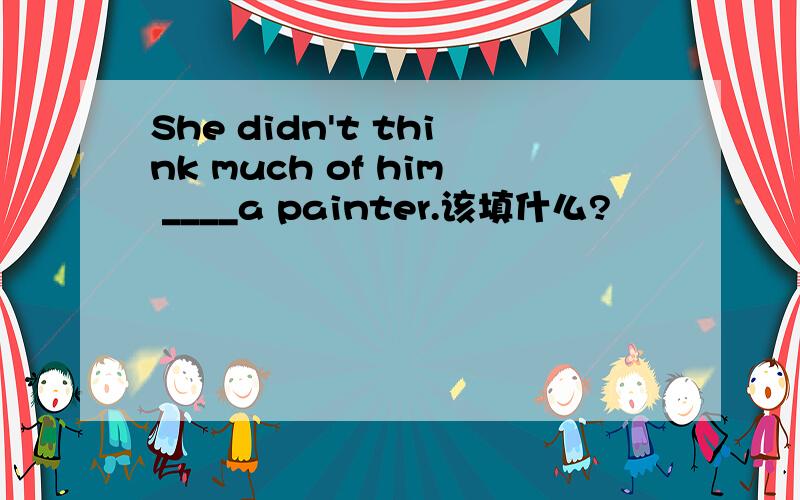 She didn't think much of him ____a painter.该填什么?