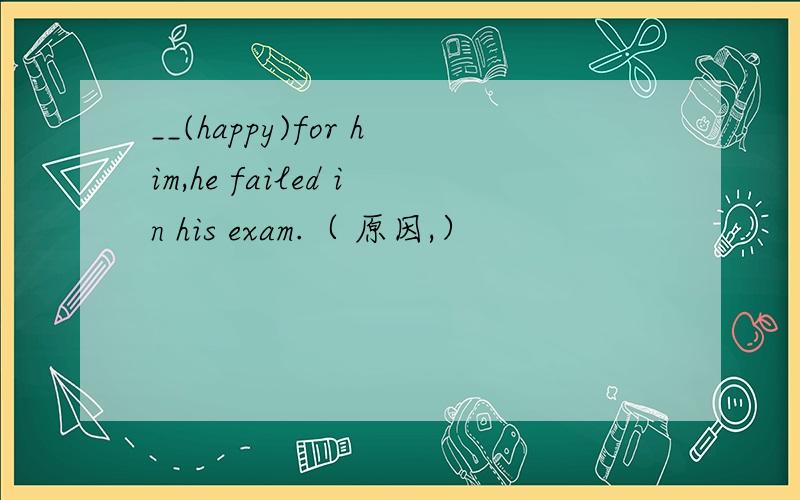 __(happy)for him,he failed in his exam.（ 原因,）