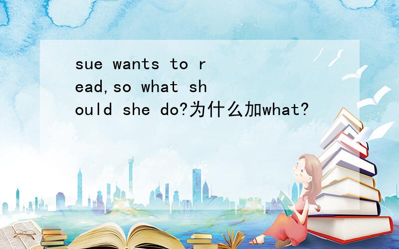 sue wants to read,so what should she do?为什么加what?