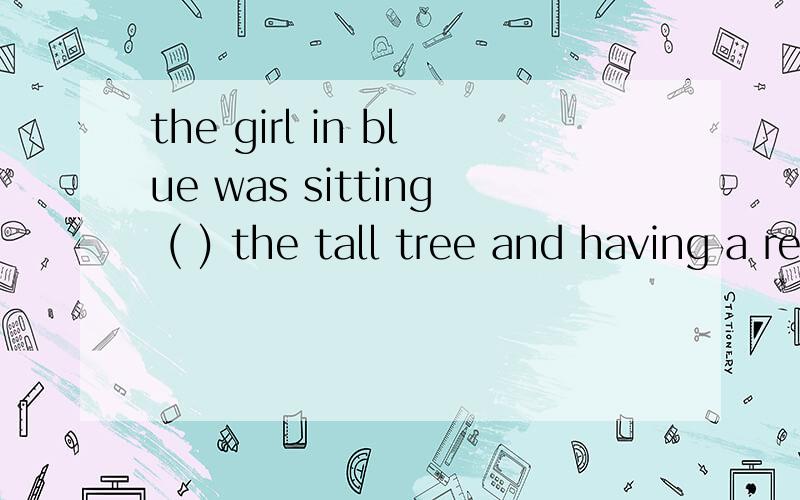 the girl in blue was sitting ( ) the tall tree and having a rest 为什么 A.with B to C by Dover