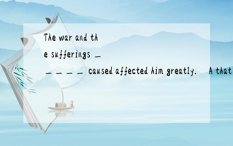 The war and the sufferings _____ caused affected him greatly.    A that   B it  C which    D what选哪个呢,说明一下原因Many thanks!