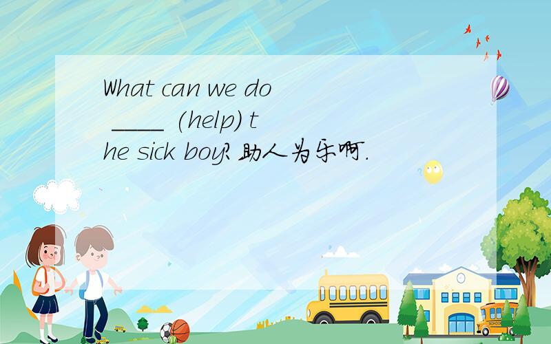 What can we do ____ (help) the sick boy?助人为乐啊.
