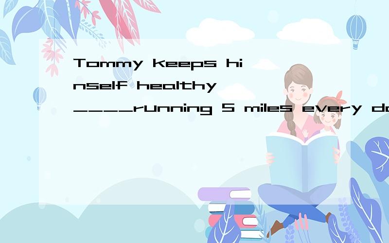 Tommy keeps hinself healthy ____running 5 miles every day
