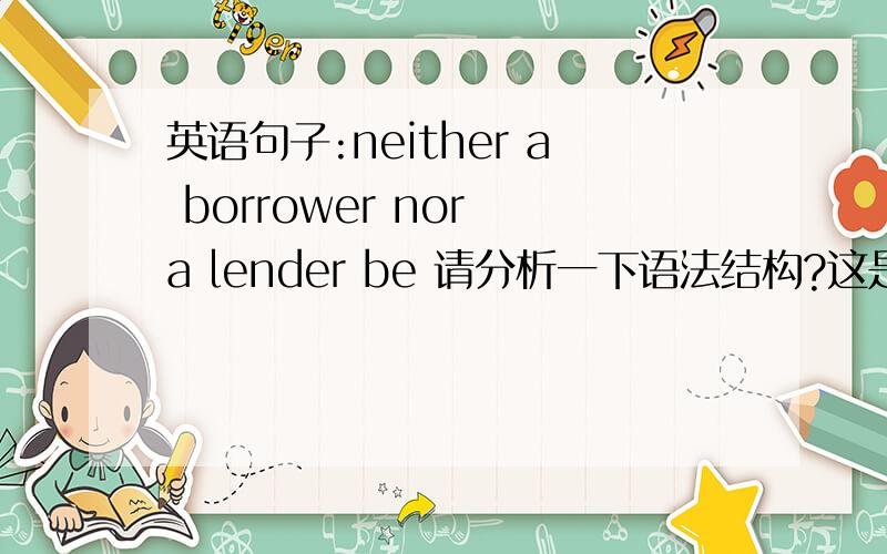 英语句子:neither a borrower nor a lender be 请分析一下语法结构?这是莎翁的一句话,此句结构?be的位置?