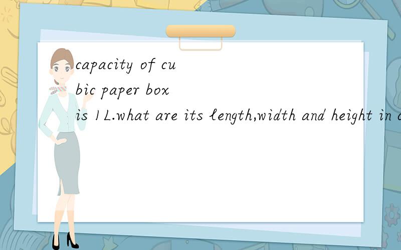 capacity of cubic paper box is 1L.what are its length,width and height in cm?回答：length,width and height of that cubic paper box are_________