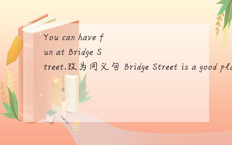 You can have fun at Bridge Street.改为同义句 Bridge Street is a good place __?__ __?__ __?__.