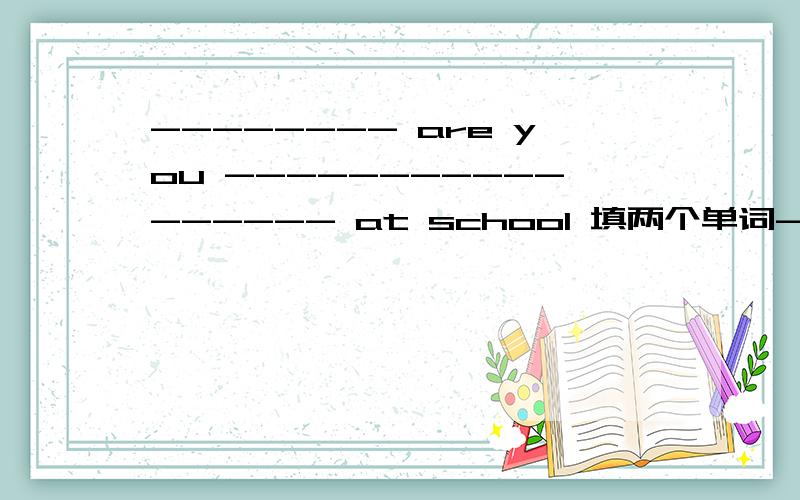 -------- are you ----------------- at school 填两个单词-------- are you ----------------- at school ,回答 not，bad