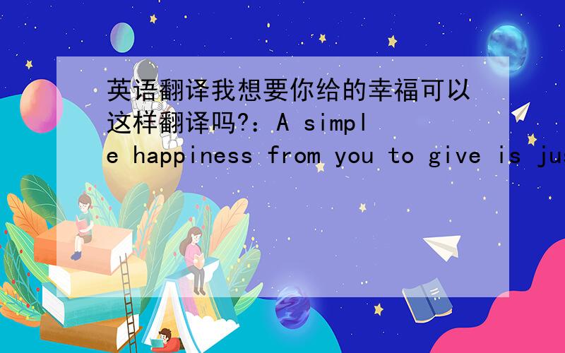 英语翻译我想要你给的幸福可以这样翻译吗?：A simple happiness from you to give is just what I need.