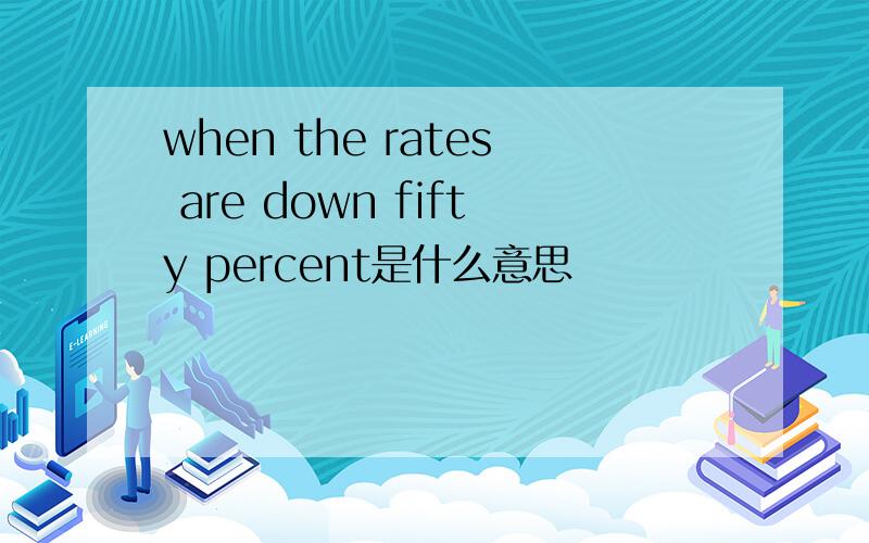 when the rates are down fifty percent是什么意思