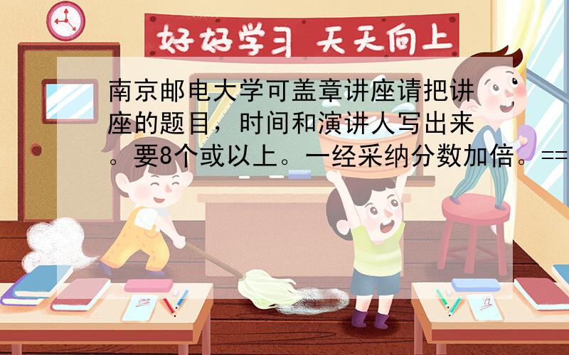 南京邮电大学可盖章讲座请把讲座的题目，时间和演讲人写出来。要8个或以上。一经采纳分数加倍。==！