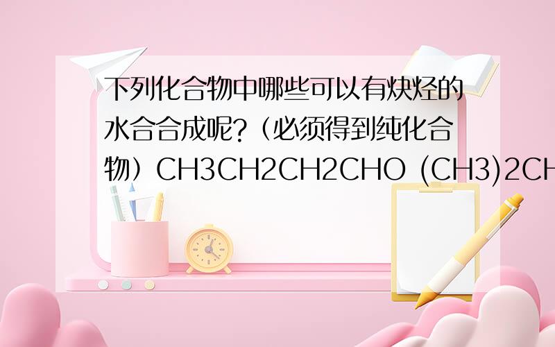 下列化合物中哪些可以有炔烃的水合合成呢?（必须得到纯化合物）CH3CH2CH2CHO (CH3)2CHCO(CH3)2 (CH3)3CCOCH3 CH3CH2CH2COCH2CH3 CH3CH2CH2COCH2CH2CH3 大侠!(CH3)2CHCOCH(CH3)2 呵呵 不好意思 (CH3)3CCOCH3 也可以，不知道