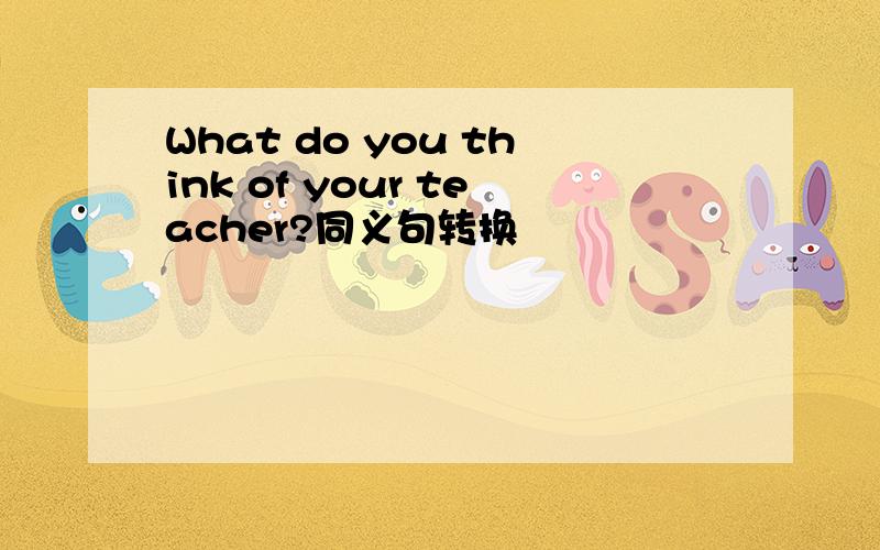 What do you think of your teacher?同义句转换