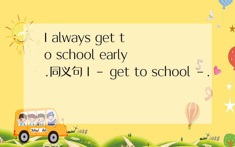 I always get to school early.同义句 I - get to school -.