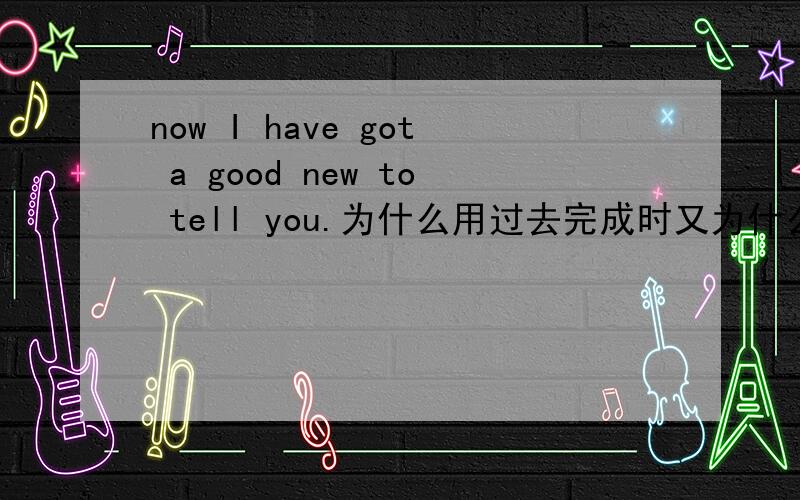 now I have got a good new to tell you.为什么用过去完成时又为什么要tell you不能直接to you