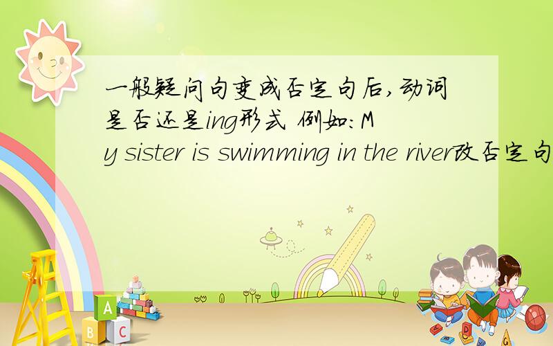 一般疑问句变成否定句后,动词是否还是ing形式 例如：My sister is swimming in the river改否定句是?