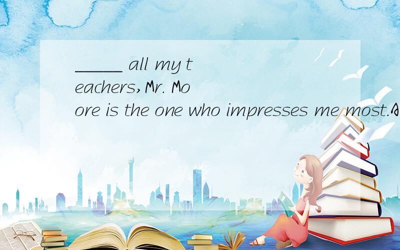 _____ all my teachers,Mr． Moore is the one who impresses me most．A.At B.On C.To D.Of
