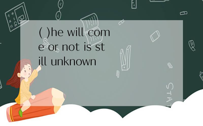 ( )he will come or not is still unknown