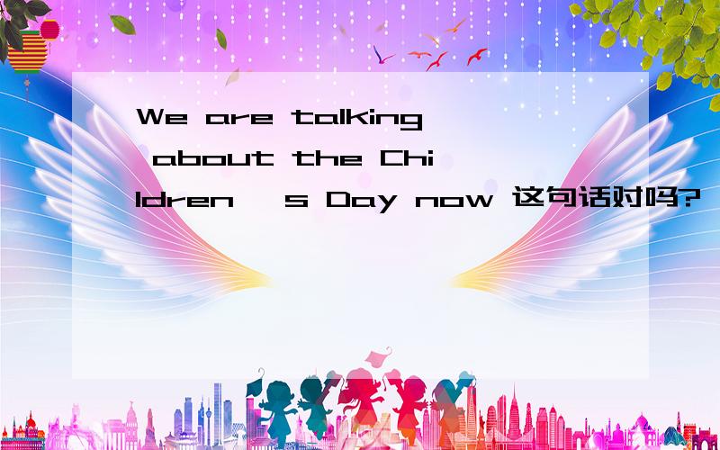 We are talking about the Children ′s Day now 这句话对吗?